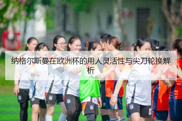 纳格尔斯曼在欧洲杯的用人灵活性与尖刀轮换解析