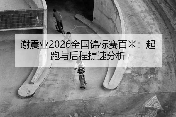 谢震业2026全国锦标赛百米：起跑与后程提速分析
